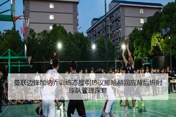 曼联边锋加纳乔训练态度引热议滕哈赫回应背后折射球队管理深意